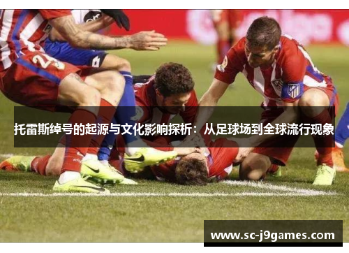 托雷斯绰号的起源与文化影响探析:从足球场到全球流行现象 托雷斯绰号的起源与文化影响探析:从足球场到全球流行现象