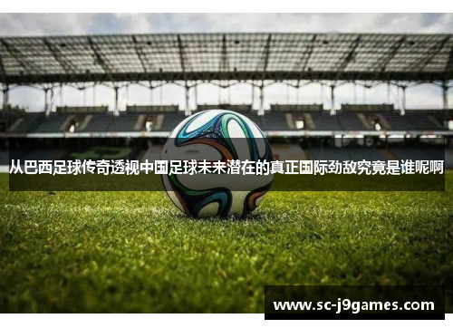 从巴西足球传奇透视中国足球未来潜在的真正国际劲敌究竟是谁呢啊