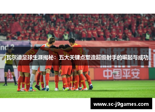 瓦尔迪足球生涯揭秘：五大关键点塑造超级射手的崛起与成功