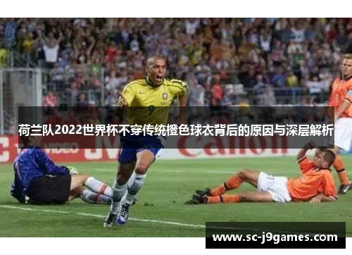 荷兰队2022世界杯不穿传统橙色球衣背后的原因与深层解析