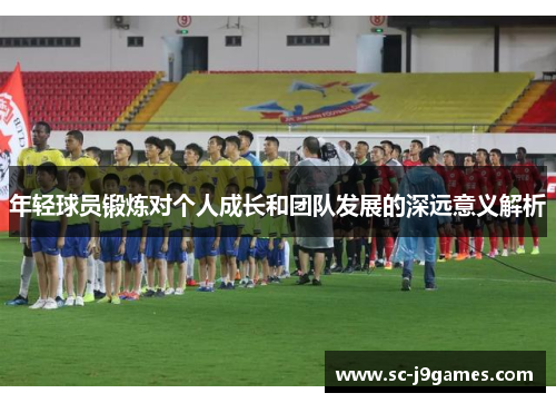 年轻球员锻炼对个人成长和团队发展的深远意义解析