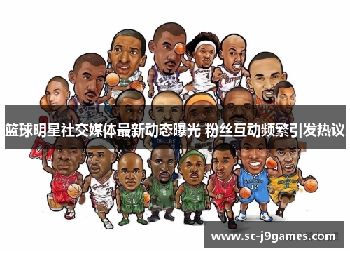 篮球明星社交媒体最新动态曝光 粉丝互动频繁引发热议