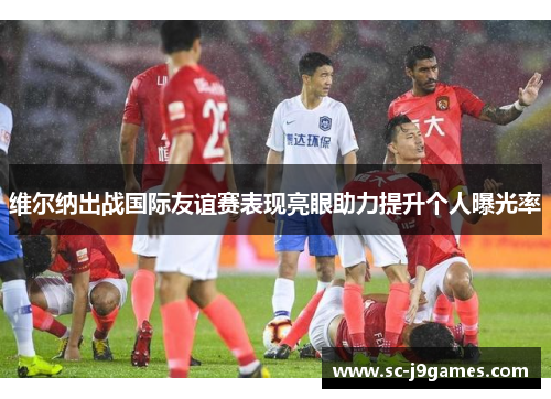 维尔纳出战国际友谊赛表现亮眼助力提升个人曝光率