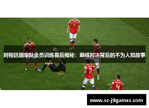 阿根廷国家队全员训练幕后揭秘：巅峰对决背后的不为人知故事